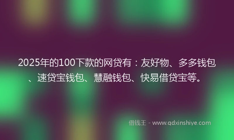 2025年的100下款的网贷有：友好物、多多钱包、速贷宝钱包、慧融钱包、快易借贷宝等。