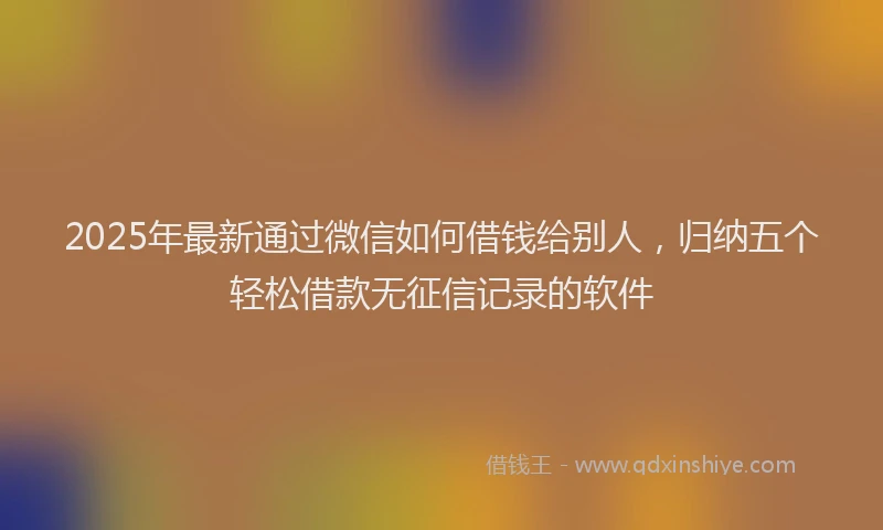 2025年最新通过微信如何借钱给别人，归纳五个轻松借款无征信记录的软件