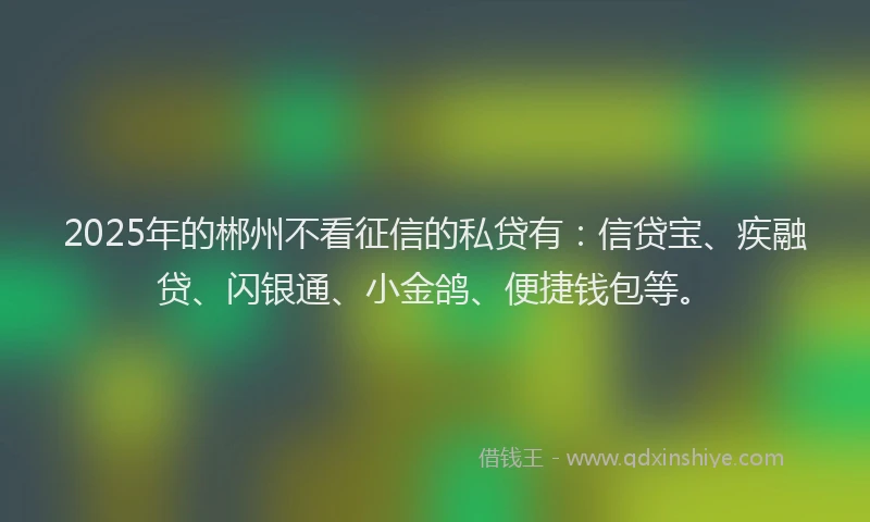 2025年的郴州不看征信的私贷有：信贷宝、疾融贷、闪银通、小金鸽、便捷钱包等。