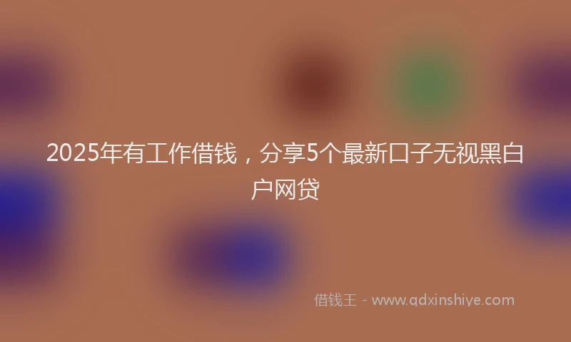 2025年有工作借钱，分享5个最新口子无视黑白户网贷