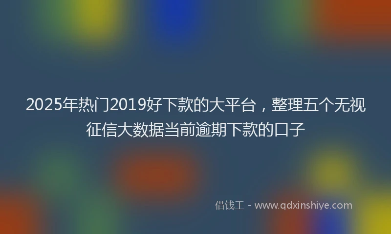 2025年热门2019好下款的大平台，整理五个无视征信大数据当前逾期下款的口子