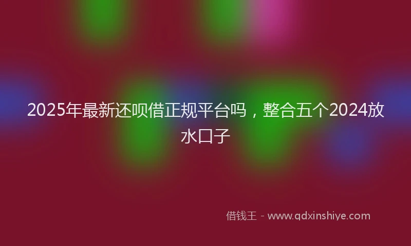 2025年最新还呗借正规平台吗，整合五个2024放水口子