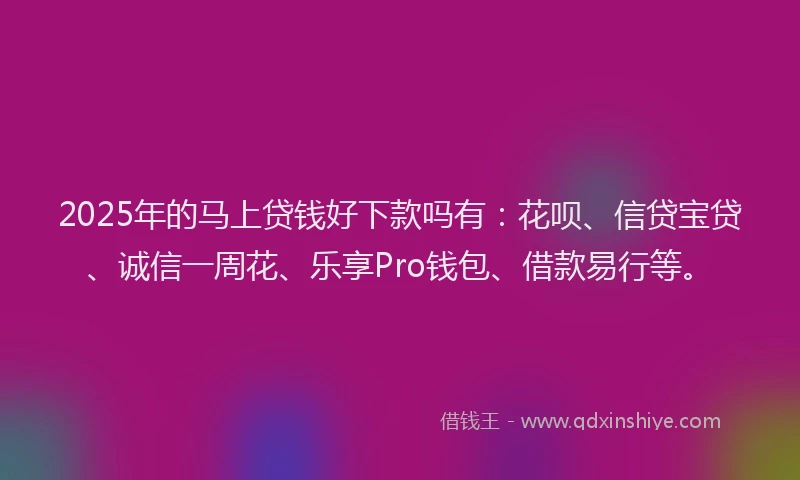 2025年的马上贷钱好下款吗有：花呗、信贷宝贷、诚信一周花、乐享Pro钱包、借款易行等。