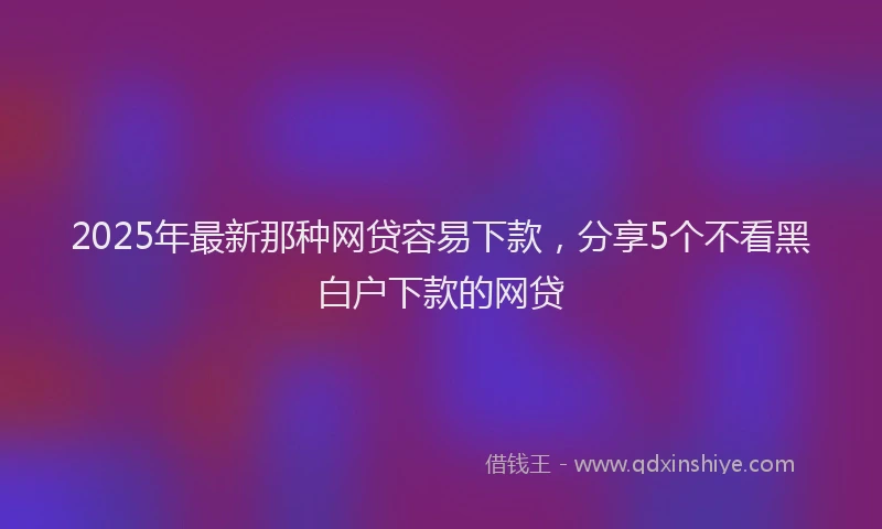 2025年最新那种网贷容易下款，分享5个不看黑白户下款的网贷