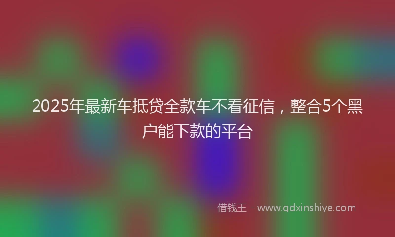 2025年最新车抵贷全款车不看征信，整合5个黑户能下款的平台