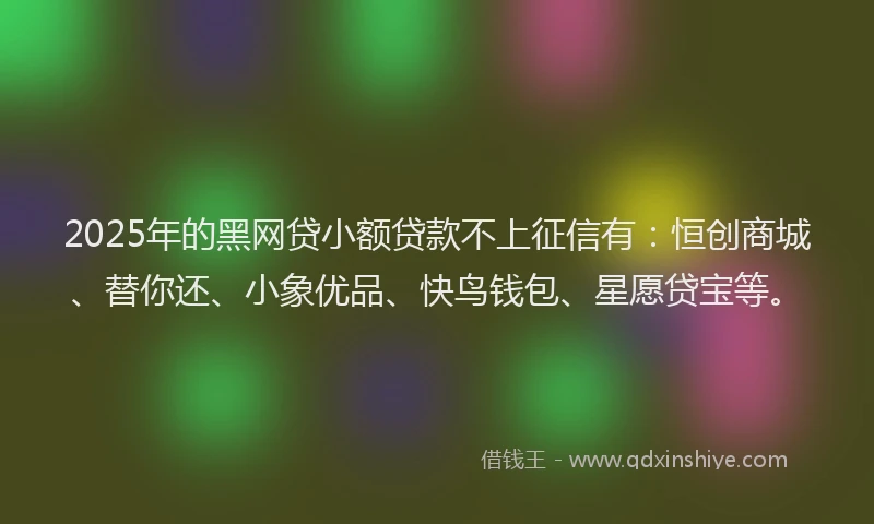 2025年的黑网贷小额贷款不上征信有：恒创商城、替你还、小象优品、快鸟钱包、星愿贷宝等。
