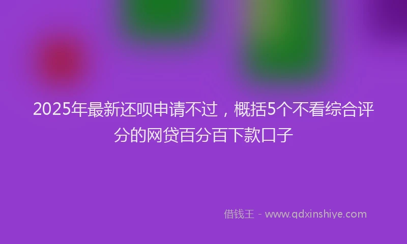 2025年最新还呗申请不过，概括5个不看综合评分的网贷百分百下款口子