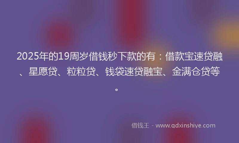 2025年的19周岁借钱秒下款的有：借款宝速贷融、星愿贷、粒粒贷、钱袋速贷融宝、金满仓贷等。