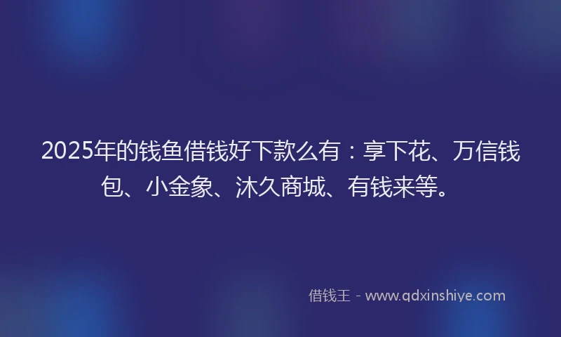 2025年的钱鱼借钱好下款么有：享下花、万信钱包、小金象、沐久商城、有钱来等。