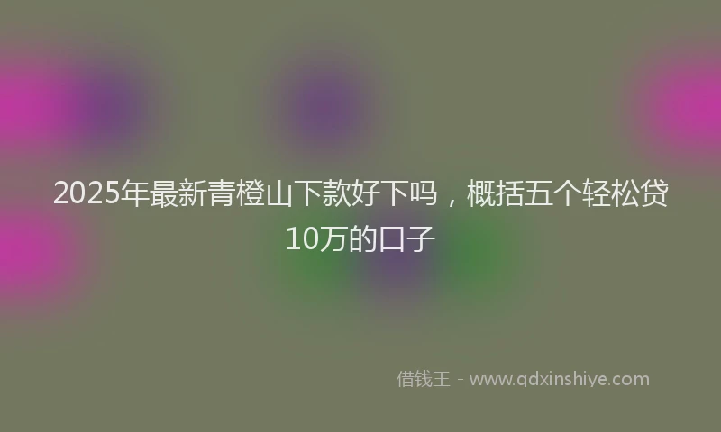 2025年最新青橙山下款好下吗，概括五个轻松贷10万的口子