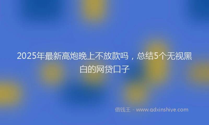 2025年最新高炮晚上不放款吗，总结5个无视黑白的网贷口子