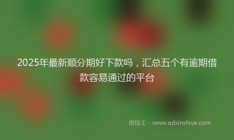 2025年最新顺分期好下款吗，汇总五个有逾期借款容易通过的平台