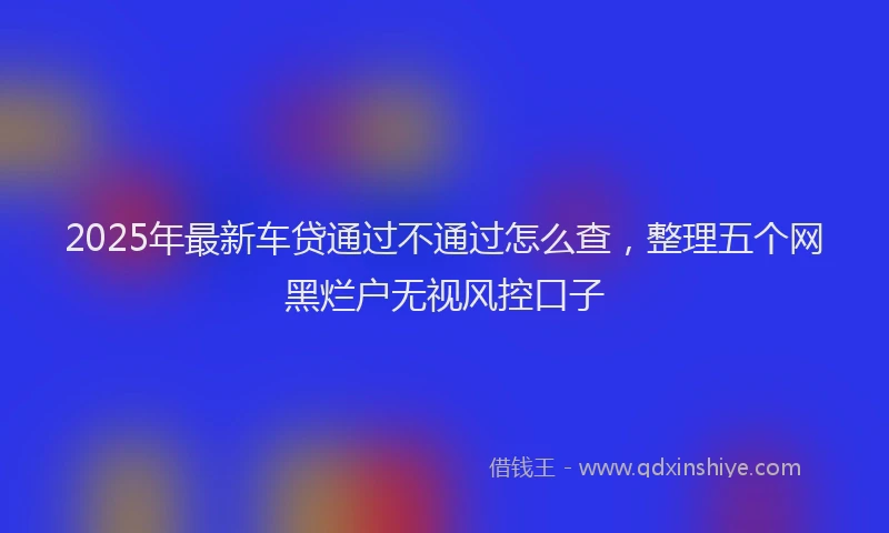 2025年最新车贷通过不通过怎么查，整理五个网黑烂户无视风控口子