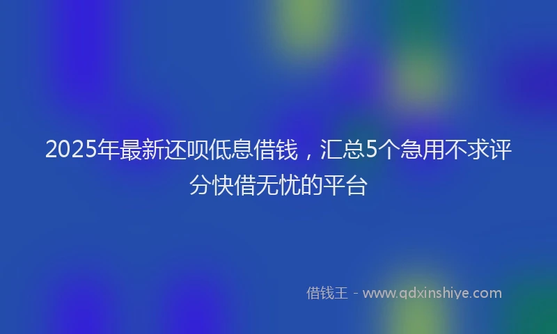 2025年最新还呗低息借钱，汇总5个急用不求评分快借无忧的平台