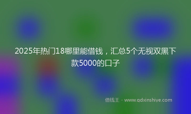 2025年热门18哪里能借钱，汇总5个无视双黑下款5000的口子
