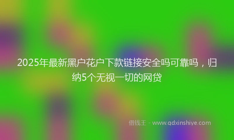 2025年最新黑户花户下款链接安全吗可靠吗，归纳5个无视一切的网贷