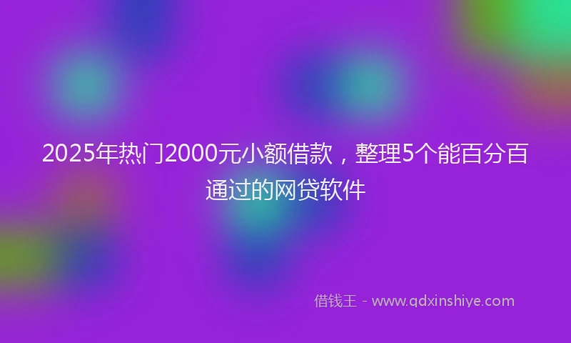 2025年热门2000元小额借款，整理5个能百分百通过的网贷软件