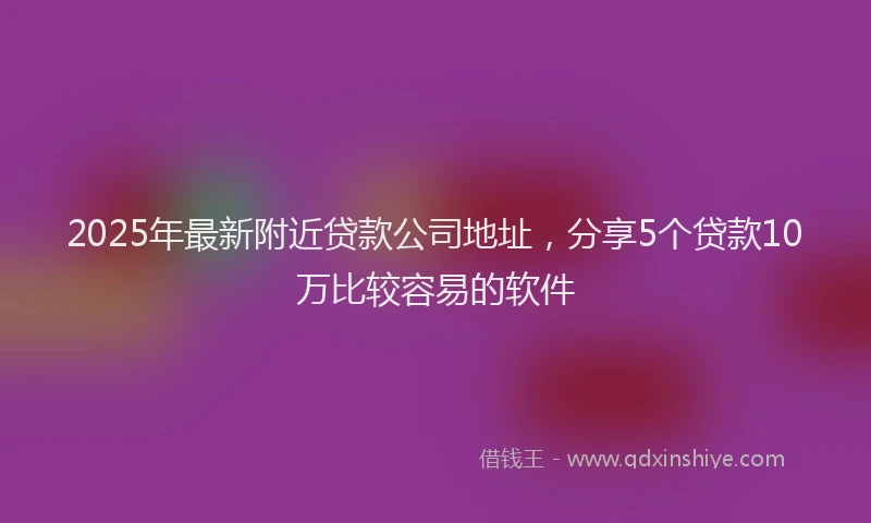2025年最新附近贷款公司地址，分享5个贷款10万比较容易的软件