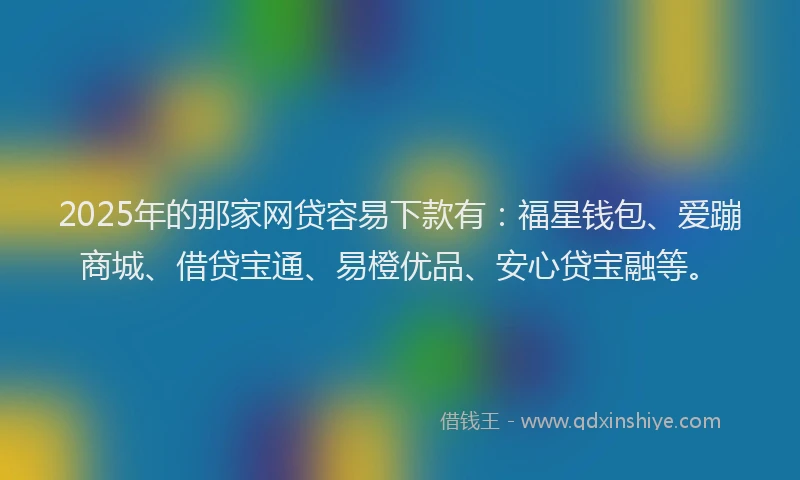 2025年的那家网贷容易下款有：福星钱包、爱蹦商城、借贷宝通、易橙优品、安心贷宝融等。