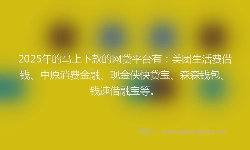 2025年的马上下款的网贷平台有：美团生活费借钱、中原消费金融、现金侠快贷宝、森森钱包、钱速借融宝等。