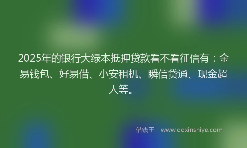 2025年的银行大绿本抵押贷款看不看征信有：金易钱包、好易借、小安租机、瞬信贷通、现金超人等。