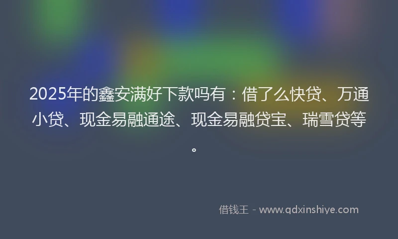 2025年的鑫安满好下款吗有：借了么快贷、万通小贷、现金易融通途、现金易融贷宝、瑞雪贷等。