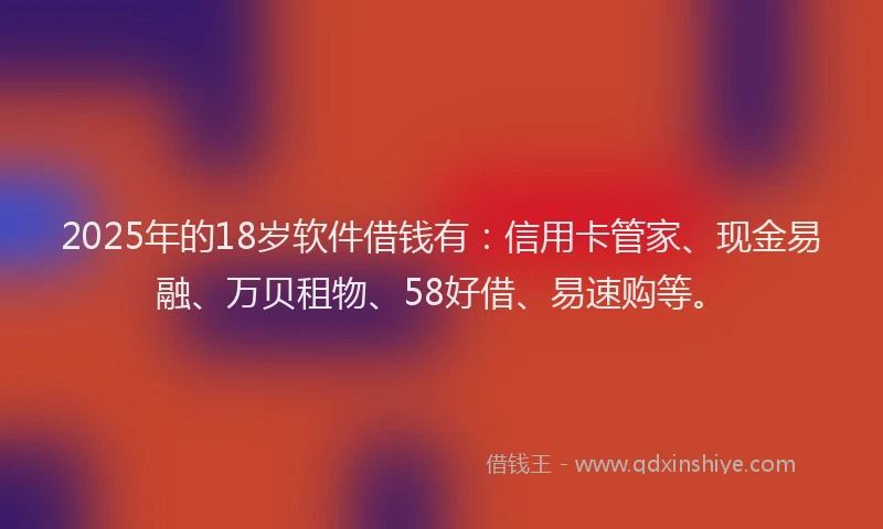 2025年的18岁软件借钱有：信用卡管家、现金易融、万贝租物、58好借、易速购等。