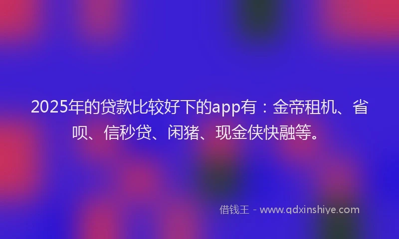 2025年的贷款比较好下的app有：金帝租机、省呗、信秒贷、闲猪、现金侠快融等。