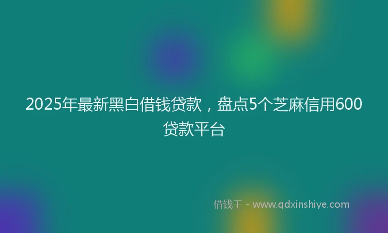 2025年最新黑白借钱贷款，盘点5个芝麻信用600贷款平台