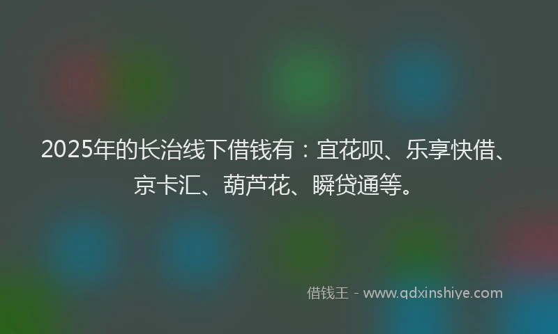 2025年的长治线下借钱有：宜花呗、乐享快借、京卡汇、葫芦花、瞬贷通等。