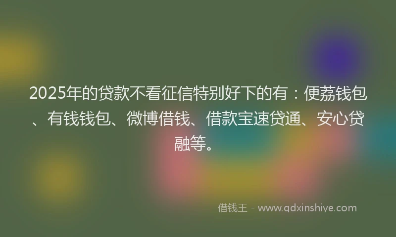 2025年的贷款不看征信特别好下的有：便荔钱包、有钱钱包、微博借钱、借款宝速贷通、安心贷融等。