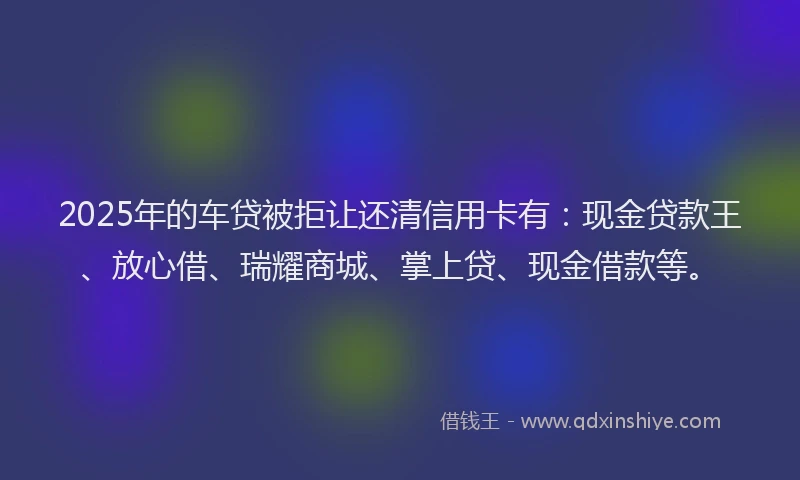 2025年的车贷被拒让还清信用卡有：现金贷款王、放心借、瑞耀商城、掌上贷、现金借款等。