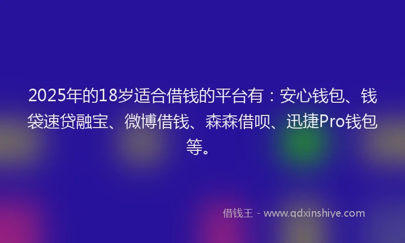 2025年的18岁适合借钱的平台有：安心钱包、钱袋速贷融宝、微博借钱、森森借呗、迅捷Pro钱包等。