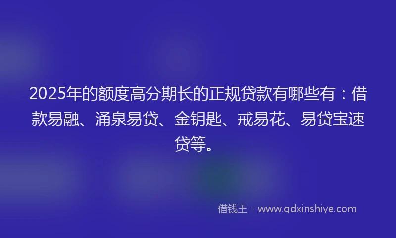 2025年的额度高分期长的正规贷款有哪些有：借款易融、涌泉易贷、金钥匙、戒易花、易贷宝速贷等。