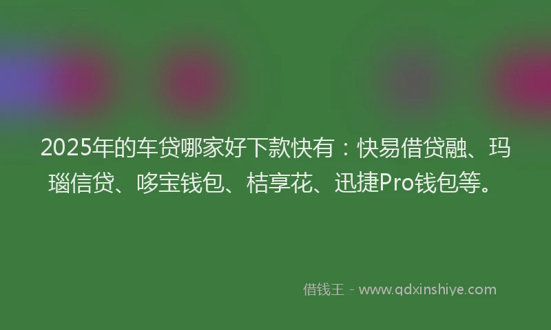 2025年的车贷哪家好下款快有：快易借贷融、玛瑙信贷、哆宝钱包、桔享花、迅捷Pro钱包等。