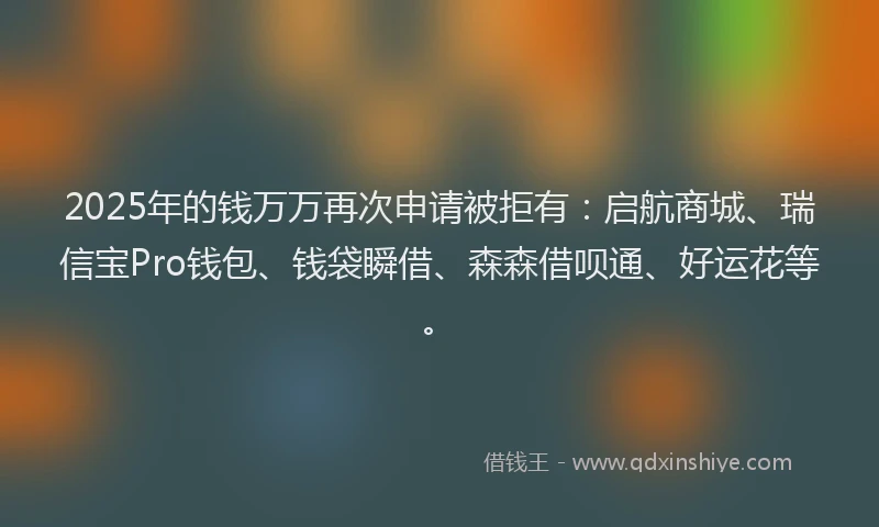2025年的钱万万再次申请被拒有：启航商城、瑞信宝Pro钱包、钱袋瞬借、森森借呗通、好运花等。