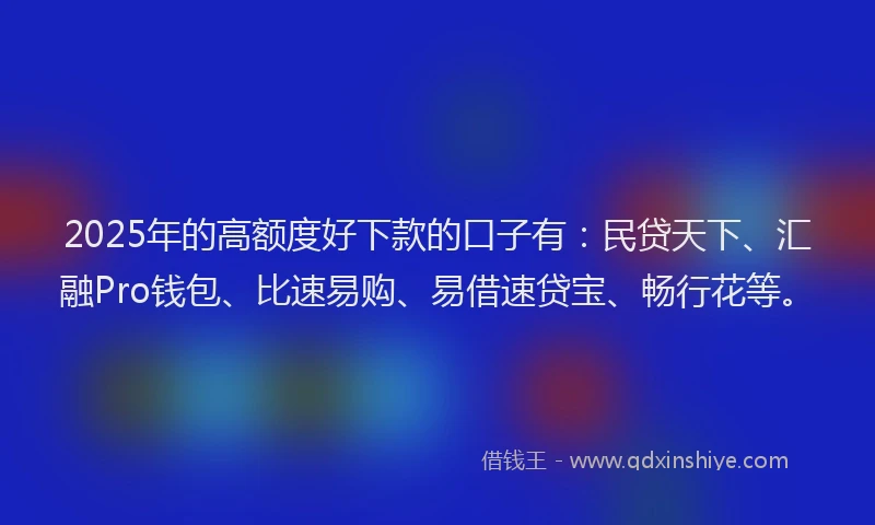 2025年的高额度好下款的口子有：民贷天下、汇融Pro钱包、比速易购、易借速贷宝、畅行花等。