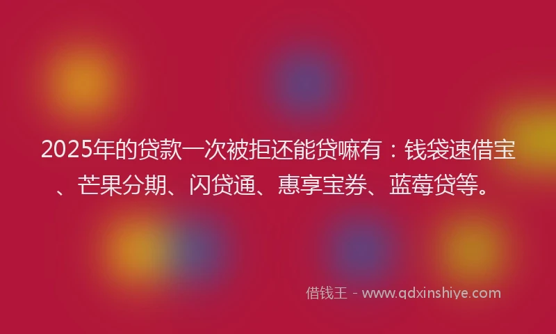 2025年的贷款一次被拒还能贷嘛有：钱袋速借宝、芒果分期、闪贷通、惠享宝券、蓝莓贷等。