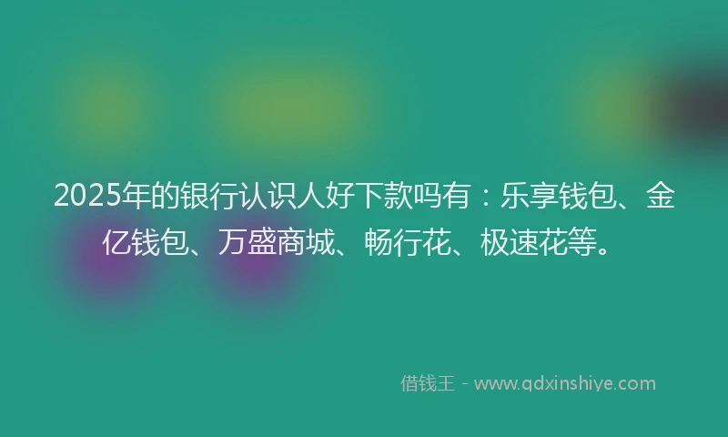 2025年的银行认识人好下款吗有：乐享钱包、金亿钱包、万盛商城、畅行花、极速花等。