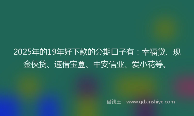 2025年的19年好下款的分期口子有：幸福贷、现金侠贷、速借宝盒、中安信业、爱小花等。
