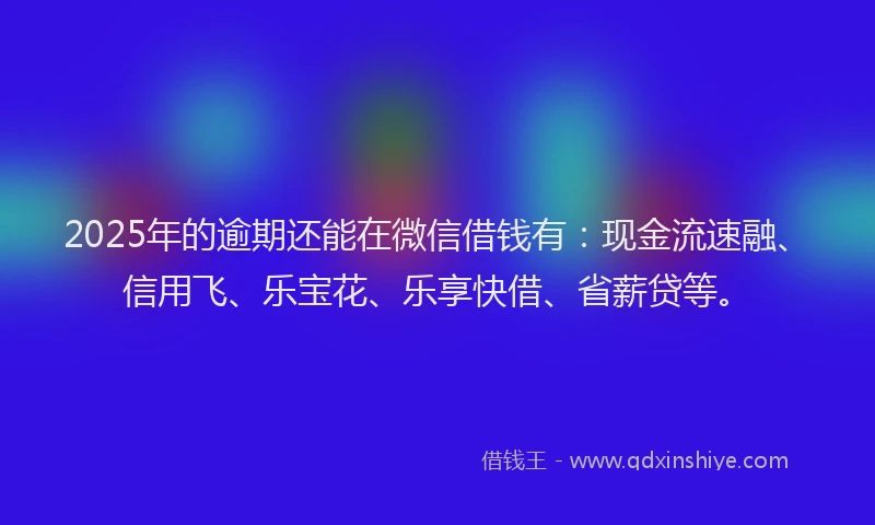 2025年的逾期还能在微信借钱有：现金流速融、信用飞、乐宝花、乐享快借、省薪贷等。