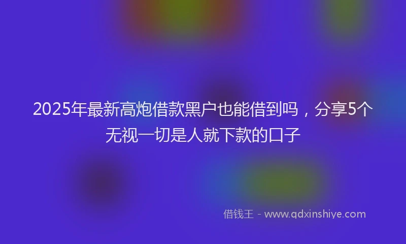 2025年最新高炮借款黑户也能借到吗，分享5个无视一切是人就下款的口子