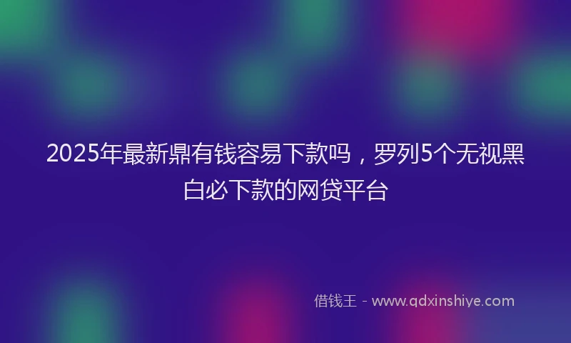 2025年最新鼎有钱容易下款吗，罗列5个无视黑白必下款的网贷平台