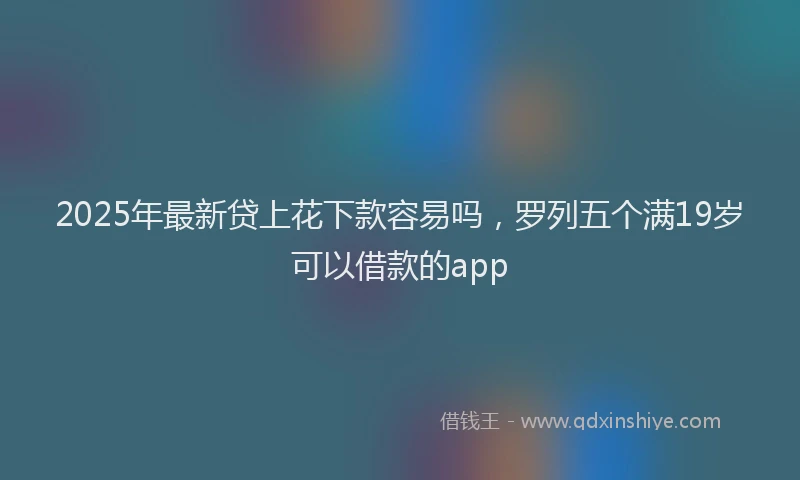 2025年最新贷上花下款容易吗，罗列五个满19岁可以借款的app