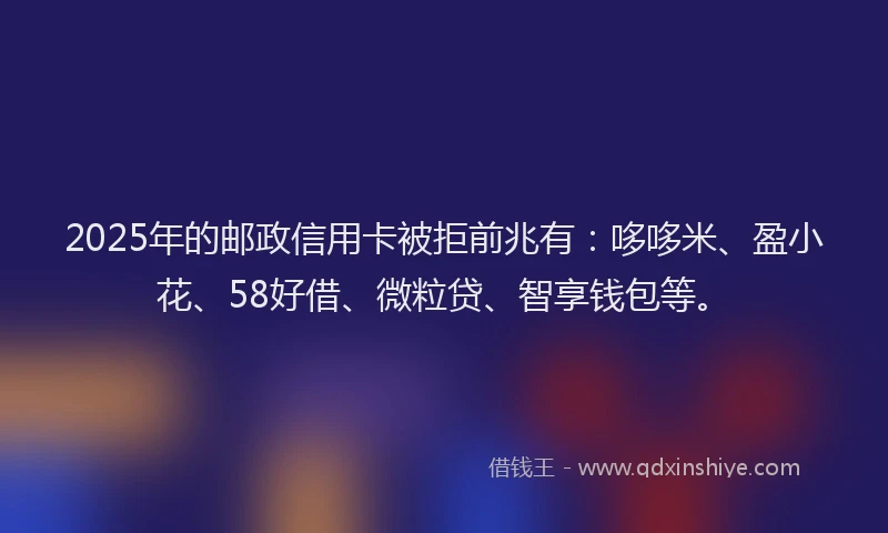 2025年的邮政信用卡被拒前兆有：哆哆米、盈小花、58好借、微粒贷、智享钱包等。
