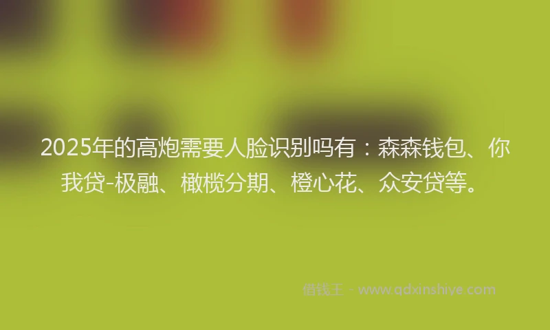 2025年的高炮需要人脸识别吗有：森森钱包、你我贷-极融、橄榄分期、橙心花、众安贷等。