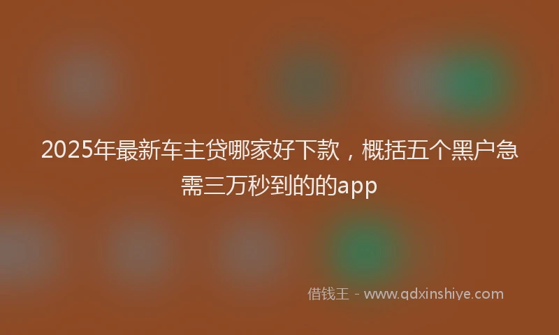 2025年最新车主贷哪家好下款，概括五个黑户急需三万秒到的的app