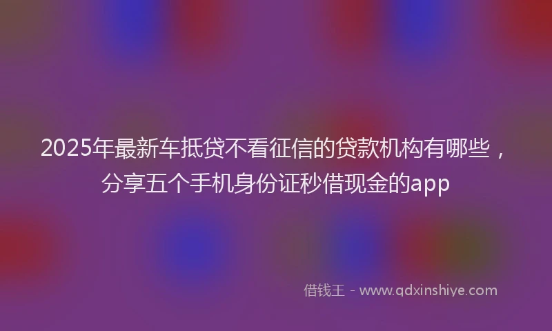 2025年最新车抵贷不看征信的贷款机构有哪些，分享五个手机身份证秒借现金的app