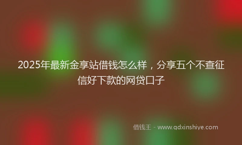 2025年最新金享站借钱怎么样，分享五个不查征信好下款的网贷口子