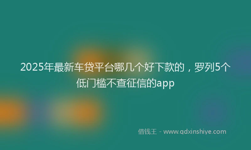 2025年最新车贷平台哪几个好下款的，罗列5个低门槛不查征信的app